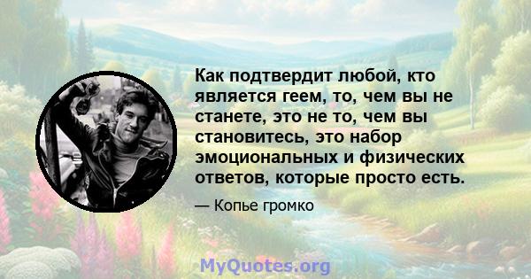 Как подтвердит любой, кто является геем, то, чем вы не станете, это не то, чем вы становитесь, это набор эмоциональных и физических ответов, которые просто есть.