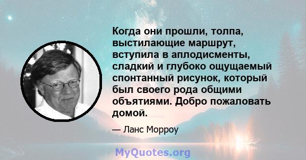 Когда они прошли, толпа, выстилающие маршрут, вступила в аплодисменты, сладкий и глубоко ощущаемый спонтанный рисунок, который был своего рода общими объятиями. Добро пожаловать домой.