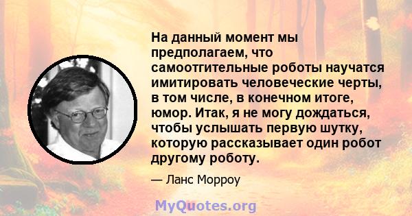 На данный момент мы предполагаем, что самоотгительные роботы научатся имитировать человеческие черты, в том числе, в конечном итоге, юмор. Итак, я не могу дождаться, чтобы услышать первую шутку, которую рассказывает