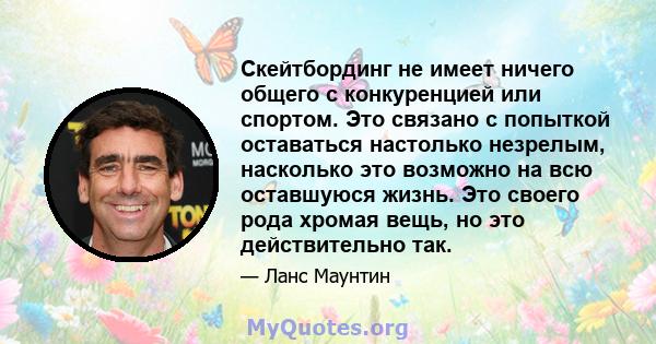 Скейтбординг не имеет ничего общего с конкуренцией или спортом. Это связано с попыткой оставаться настолько незрелым, насколько это возможно на всю оставшуюся жизнь. Это своего рода хромая вещь, но это действительно так.