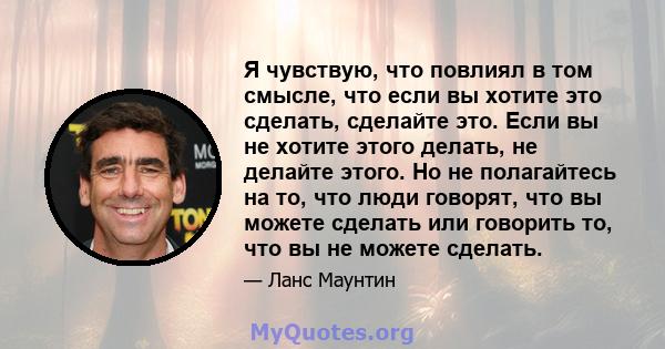 Я чувствую, что повлиял в том смысле, что если вы хотите это сделать, сделайте это. Если вы не хотите этого делать, не делайте этого. Но не полагайтесь на то, что люди говорят, что вы можете сделать или говорить то, что 