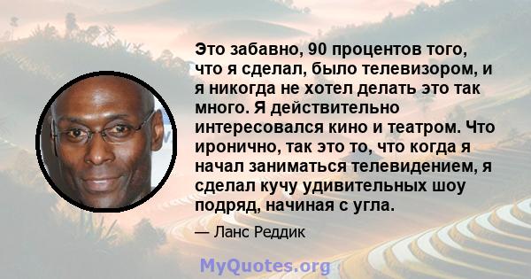 Это забавно, 90 процентов того, что я сделал, было телевизором, и я никогда не хотел делать это так много. Я действительно интересовался кино и театром. Что иронично, так это то, что когда я начал заниматься