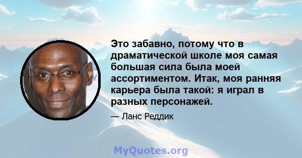 Это забавно, потому что в драматической школе моя самая большая сила была моей ассортиментом. Итак, моя ранняя карьера была такой: я играл в разных персонажей.