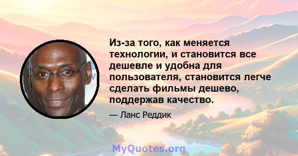 Из-за того, как меняется технологии, и становится все дешевле и удобна для пользователя, становится легче сделать фильмы дешево, поддержав качество.