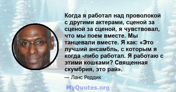 Когда я работал над проволокой с другими актерами, сценой за сценой за сценой, я чувствовал, что мы поем вместе. Мы танцевали вместе. Я как: «Это лучший ансамбль, с которым я когда -либо работал. Я работаю с этими