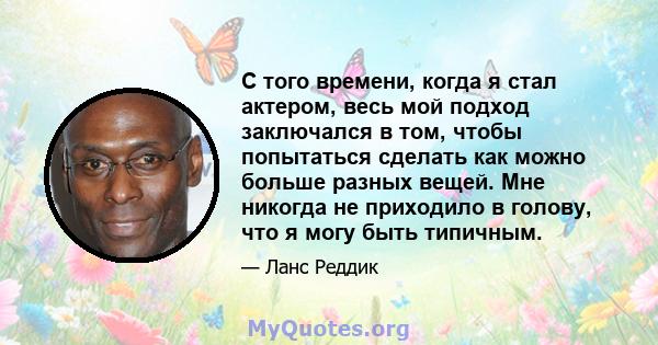 С того времени, когда я стал актером, весь мой подход заключался в том, чтобы попытаться сделать как можно больше разных вещей. Мне никогда не приходило в голову, что я могу быть типичным.