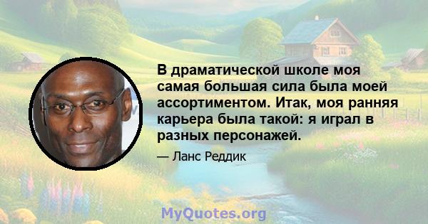 В драматической школе моя самая большая сила была моей ассортиментом. Итак, моя ранняя карьера была такой: я играл в разных персонажей.