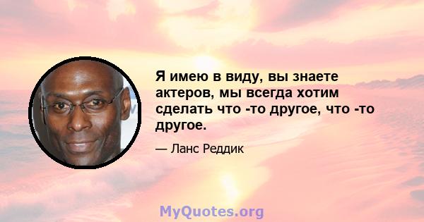 Я имею в виду, вы знаете актеров, мы всегда хотим сделать что -то другое, что -то другое.