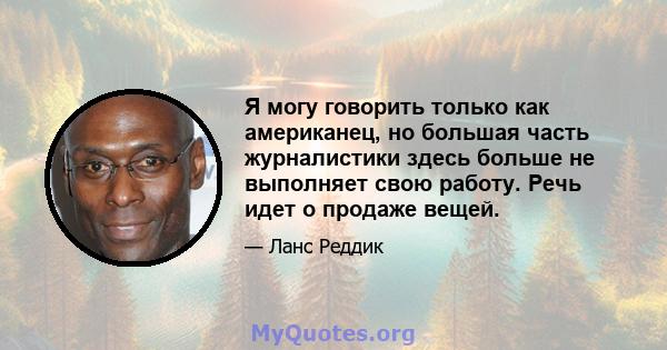 Я могу говорить только как американец, но большая часть журналистики здесь больше не выполняет свою работу. Речь идет о продаже вещей.