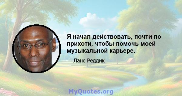 Я начал действовать, почти по прихоти, чтобы помочь моей музыкальной карьере.