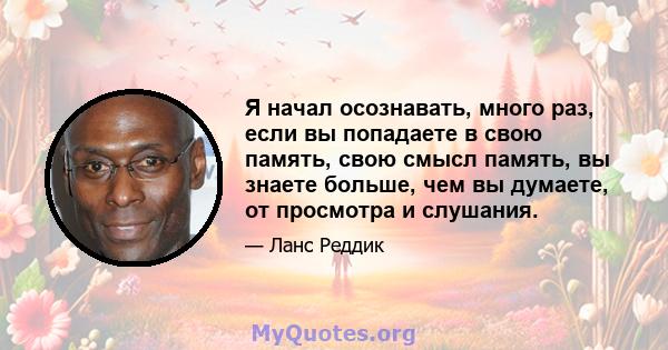 Я начал осознавать, много раз, если вы попадаете в свою память, свою смысл память, вы знаете больше, чем вы думаете, от просмотра и слушания.