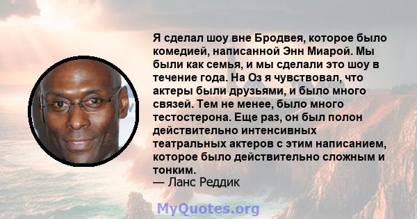 Я сделал шоу вне Бродвея, которое было комедией, написанной Энн Миарой. Мы были как семья, и мы сделали это шоу в течение года. На Оз я чувствовал, что актеры были друзьями, и было много связей. Тем не менее, было много 