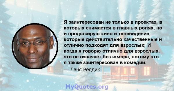 Я заинтересован не только в проектах, в которых снимается в главных ролях, но и продюсирую кино и телевидение, которые действительно качественные и отлично подходят для взрослых; И когда я говорю отлично для взрослых,