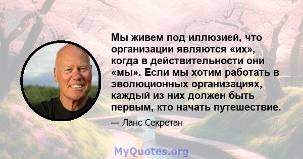 Мы живем под иллюзией, что организации являются «их», когда в действительности они «мы». Если мы хотим работать в эволюционных организациях, каждый из них должен быть первым, кто начать путешествие.