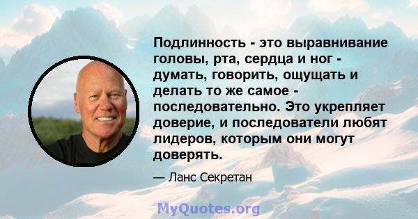 Подлинность - это выравнивание головы, рта, сердца и ног - думать, говорить, ощущать и делать то же самое - последовательно. Это укрепляет доверие, и последователи любят лидеров, которым они могут доверять.