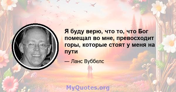 Я буду верю, что то, что Бог помещал во мне, превосходит горы, которые стоят у меня на пути