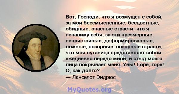 Вот, Господи, что я возмущен с собой, за мои бессмысленные, бесцветные, обидные, опасные страсти; что я ненавижу себя, за эти чрезмерные, непристойные, деформированные, ложные, позорные, позорные страсти; что моя