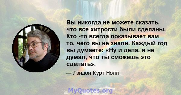 Вы никогда не можете сказать, что все хитрости были сделаны. Кто -то всегда показывает вам то, чего вы не знали. Каждый год вы думаете: «Ну и дела, я не думал, что ты сможешь это сделать».