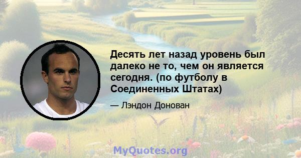 Десять лет назад уровень был далеко не то, чем он является сегодня. (по футболу в Соединенных Штатах)