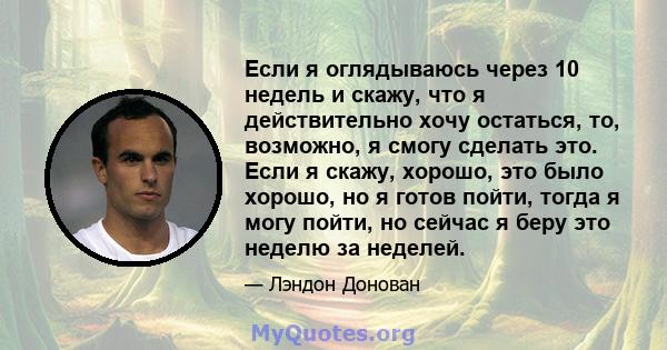 Если я оглядываюсь через 10 недель и скажу, что я действительно хочу остаться, то, возможно, я смогу сделать это. Если я скажу, хорошо, это было хорошо, но я готов пойти, тогда я могу пойти, но сейчас я беру это неделю