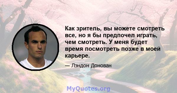 Как зритель, вы можете смотреть все, но я бы предпочел играть, чем смотреть. У меня будет время посмотреть позже в моей карьере.