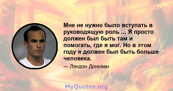 Мне не нужно было вступать в руководящую роль ... Я просто должен был быть там и помогать, где я мог. Но в этом году я должен был быть больше человека.