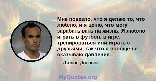 Мне повезло, что я делаю то, что люблю, и я ценю, что могу зарабатывать на жизнь. Я люблю играть в футбол, в игре, тренироваться или играть с друзьями, так что я вообще не оказываю давление.