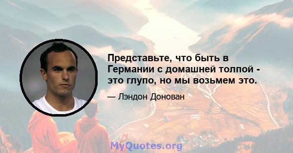 Представьте, что быть в Германии с домашней толпой - это глупо, но мы возьмем это.