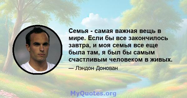 Семья - самая важная вещь в мире. Если бы все закончилось завтра, и моя семья все еще была там, я был бы самым счастливым человеком в живых.