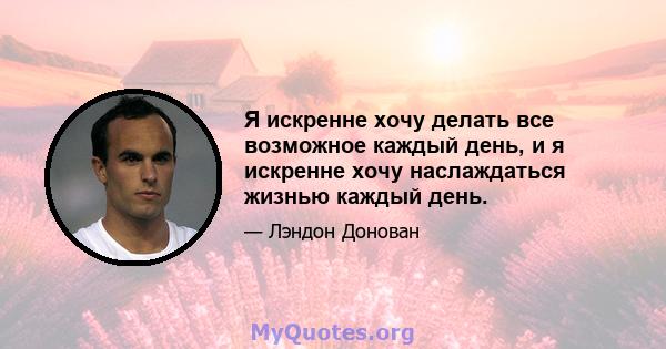 Я искренне хочу делать все возможное каждый день, и я искренне хочу наслаждаться жизнью каждый день.