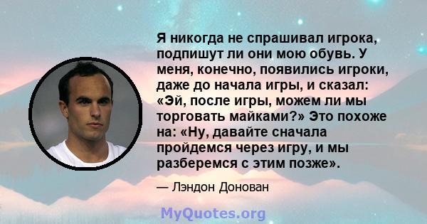 Я никогда не спрашивал игрока, подпишут ли они мою обувь. У меня, конечно, появились игроки, даже до начала игры, и сказал: «Эй, после игры, можем ли мы торговать майками?» Это похоже на: «Ну, давайте сначала пройдемся