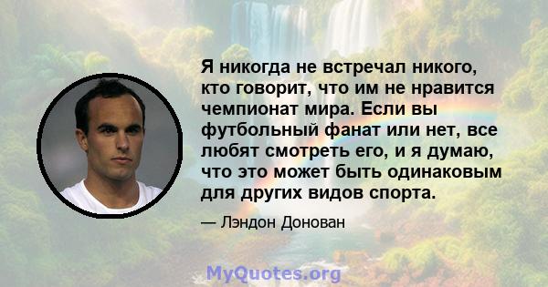 Я никогда не встречал никого, кто говорит, что им не нравится чемпионат мира. Если вы футбольный фанат или нет, все любят смотреть его, и я думаю, что это может быть одинаковым для других видов спорта.