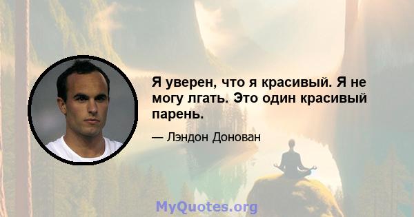 Я уверен, что я красивый. Я не могу лгать. Это один красивый парень.