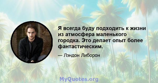 Я всегда буду подходить к жизни из атмосфера маленького городка. Это делает опыт более фантастическим.