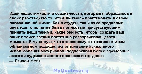 Идеи недостижности и осознанности, которые я обращаюсь в своих работах,-это то, что я пытаюсь практиковать в своей повседневной жизни. Как в студии, так и за ее пределами, речь идет о попытке быть полностью