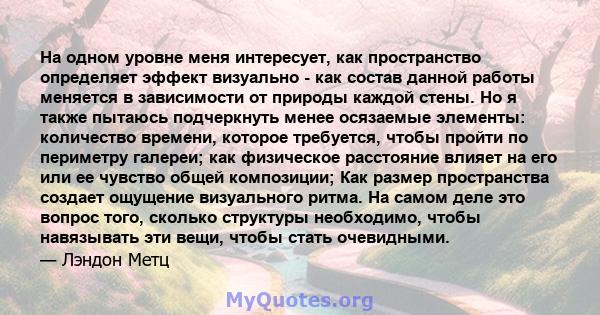 На одном уровне меня интересует, как пространство определяет эффект визуально - как состав данной работы меняется в зависимости от природы каждой стены. Но я также пытаюсь подчеркнуть менее осязаемые элементы: