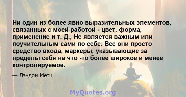 Ни один из более явно выразительных элементов, связанных с моей работой - цвет, форма, применение и т. Д., Не является важным или поучительным сами по себе. Все они просто средство входа, маркеры, указывающие за пределы 