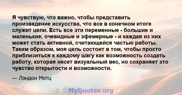 Я чувствую, что важно, чтобы представить произведение искусства, что все в конечном итоге служит цели. Есть все эти переменные - большие и маленькие, очевидные и эфемерные - и каждая из них может стать активной,