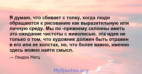 Я думаю, что сбивает с толку, когда люди обращаются к рисованию как выразительную или личную среду. Мы по -прежнему склонны иметь это ожидание чистоты с живописью, эта идея не только о том, что художник должен быть