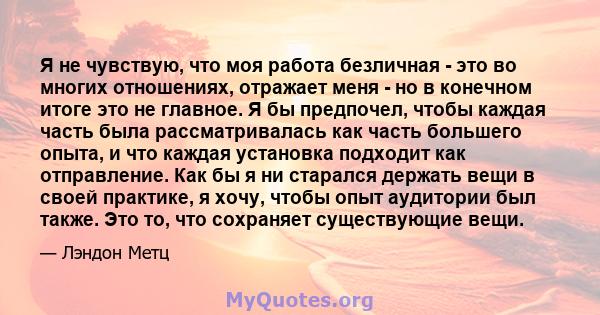 Я не чувствую, что моя работа безличная - это во многих отношениях, отражает меня - но в конечном итоге это не главное. Я бы предпочел, чтобы каждая часть была рассматривалась как часть большего опыта, и что каждая