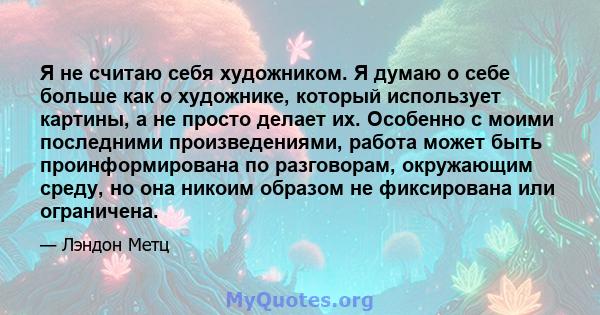 Я не считаю себя художником. Я думаю о себе больше как о художнике, который использует картины, а не просто делает их. Особенно с моими последними произведениями, работа может быть проинформирована по разговорам,