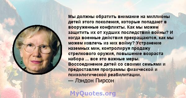 Мы должны обратить внимание на миллионы детей этого поколения, которые попадают в вооруженные конфликты. Как мы можем защитить их от худших последствий войны? И когда военные действия прекращаются, как мы можем извлечь