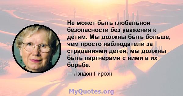 Не может быть глобальной безопасности без уважения к детям. Мы должны быть больше, чем просто наблюдатели за страданиями детей, мы должны быть партнерами с ними в их борьбе.