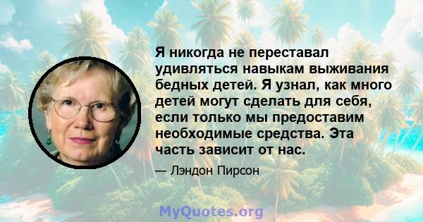 Я никогда не переставал удивляться навыкам выживания бедных детей. Я узнал, как много детей могут сделать для себя, если только мы предоставим необходимые средства. Эта часть зависит от нас.