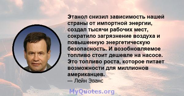 Этанол снизил зависимость нашей страны от импортной энергии, создал тысячи рабочих мест, сократило загрязнение воздуха и повышенную энергетическую безопасность. И возобновляемое топливо стоит дешевле на насосе. Это