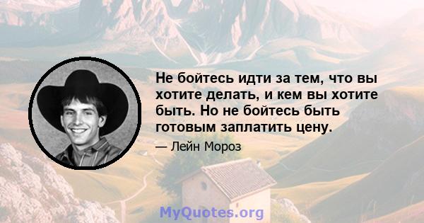 Не бойтесь идти за тем, что вы хотите делать, и кем вы хотите быть. Но не бойтесь быть готовым заплатить цену.