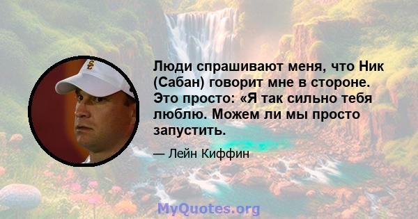 Люди спрашивают меня, что Ник (Сабан) говорит мне в стороне. Это просто: «Я так сильно тебя люблю. Можем ли мы просто запустить.