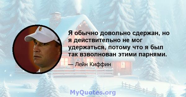 Я обычно довольно сдержан, но я действительно не мог удержаться, потому что я был так взволнован этими парнями.