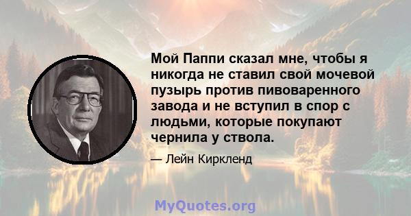 Мой Паппи сказал мне, чтобы я никогда не ставил свой мочевой пузырь против пивоваренного завода и не вступил в спор с людьми, которые покупают чернила у ствола.