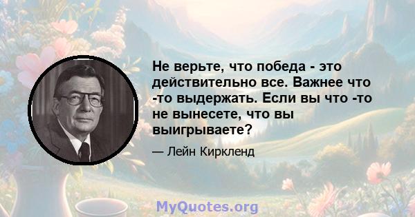 Не верьте, что победа - это действительно все. Важнее что -то выдержать. Если вы что -то не вынесете, что вы выигрываете?